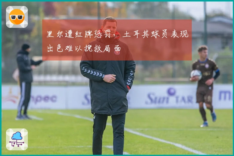 里尔遭红牌惩罚，土耳其球员表现出色难以挽救局面