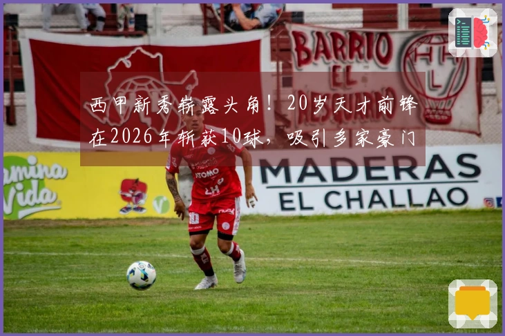 西甲新秀崭露头角！20岁天才前锋在2026年斩获10球，吸引多家豪门瞩目