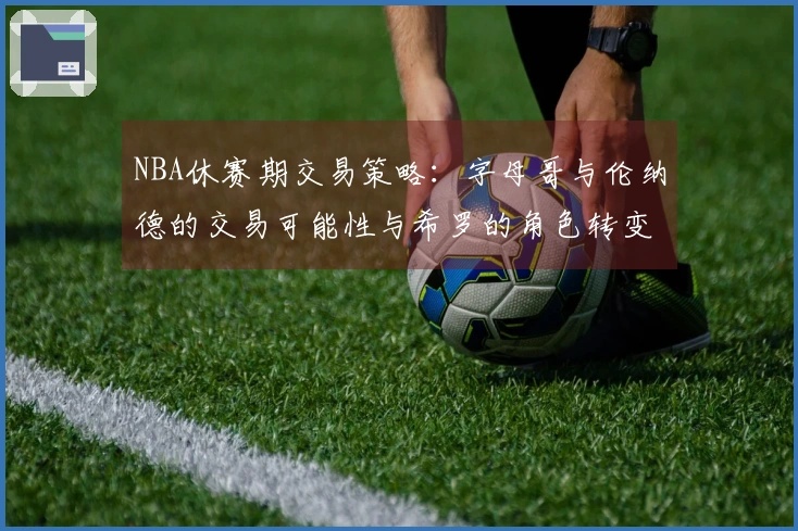 NBA休赛期交易策略：字母哥与伦纳德的交易可能性与希罗的角色转变