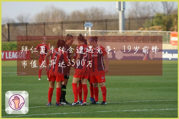 拜仁夏季转会遭遇竞争：19岁前锋市值差异达3500万