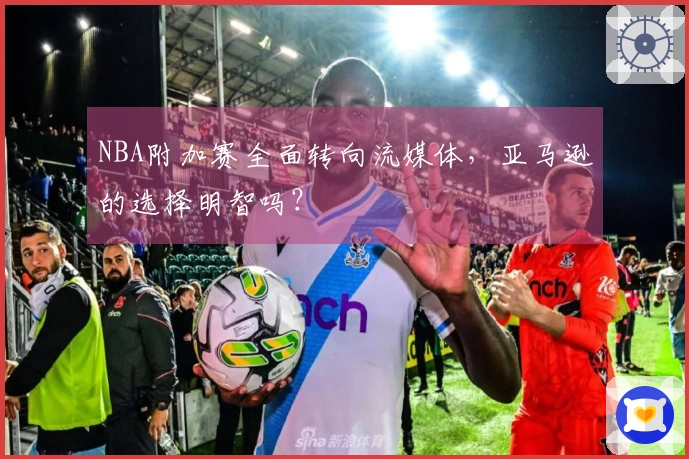 NBA附加赛全面转向流媒体，亚马逊的选择明智吗？