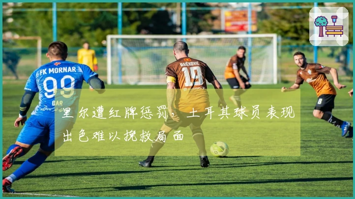 里尔遭红牌惩罚，土耳其球员表现出色难以挽救局面