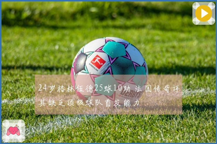 24岁格林伍德25球10助 法国传奇评其缺乏顶级球队首发能力