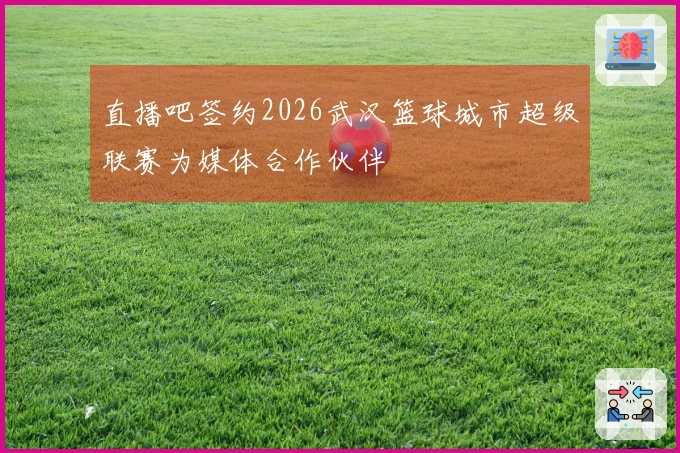 直播吧签约2026武汉篮球城市超级联赛为媒体合作伙伴