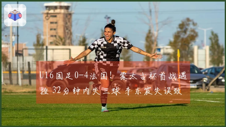 U16国足0-4法国！蒙太古杯首战遇挫 32分钟内失三球 李东宸失误致命