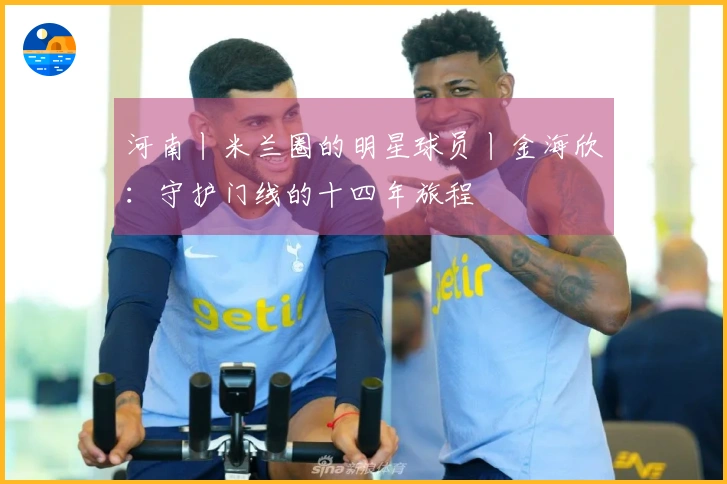 河南丨米兰圈的明星球员丨金海欣：守护门线的十四年旅程