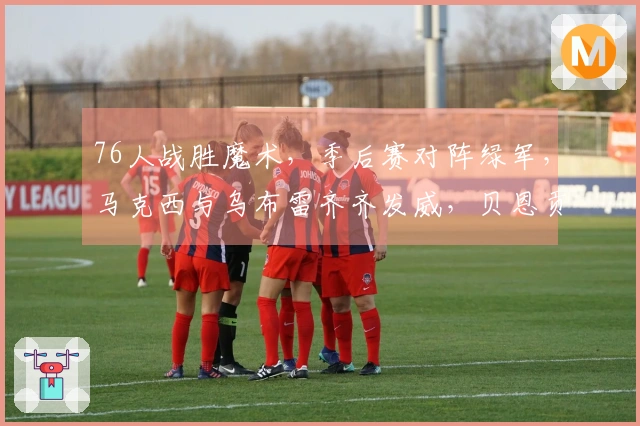 76人战胜魔术，季后赛对阵绿军，马克西与乌布雷齐齐发威，贝恩贡献34+3+3