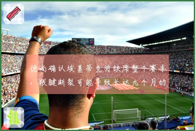 德尚确认埃基蒂克将缺席整个赛季，跟腱断裂可能导致长达九个月的伤停