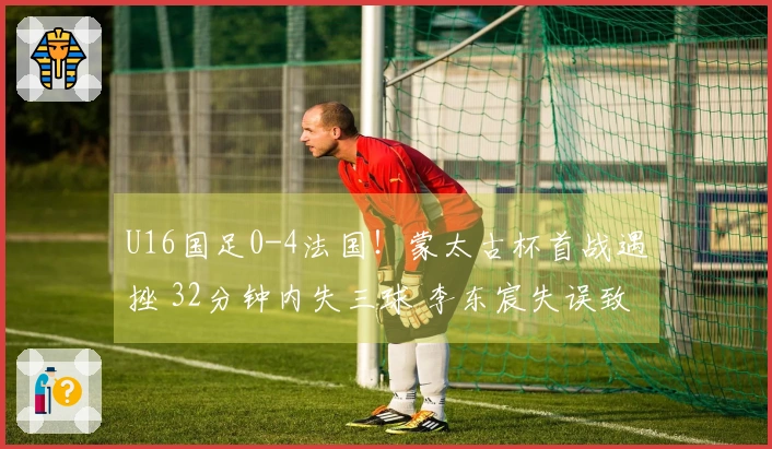 U16国足0-4法国！蒙太古杯首战遇挫 32分钟内失三球 李东宸失误致命