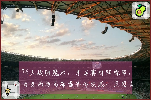 76人战胜魔术，季后赛对阵绿军，马克西与乌布雷齐齐发威，贝恩贡献34+3+3