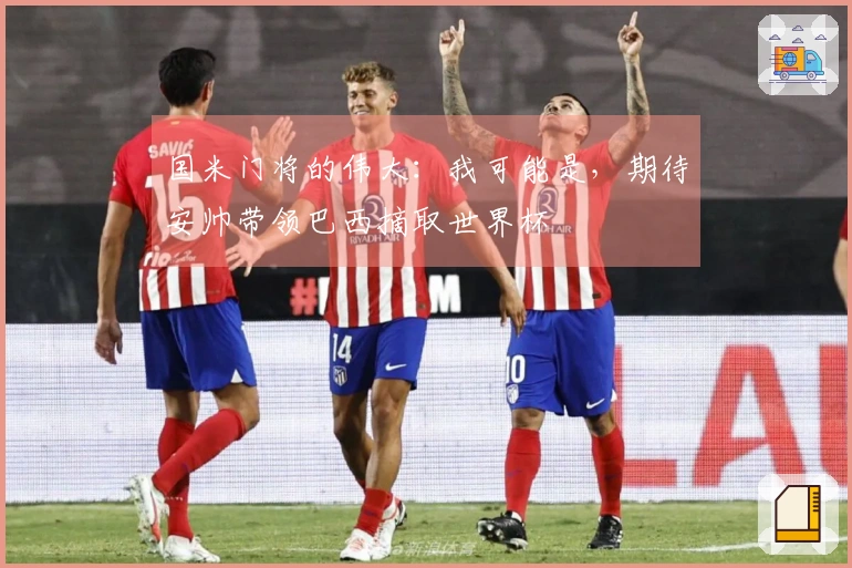 国米门将的伟大：我可能是，期待安帅带领巴西摘取世界杯