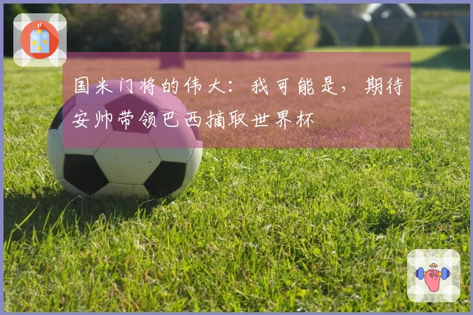 国米门将的伟大：我可能是，期待安帅带领巴西摘取世界杯