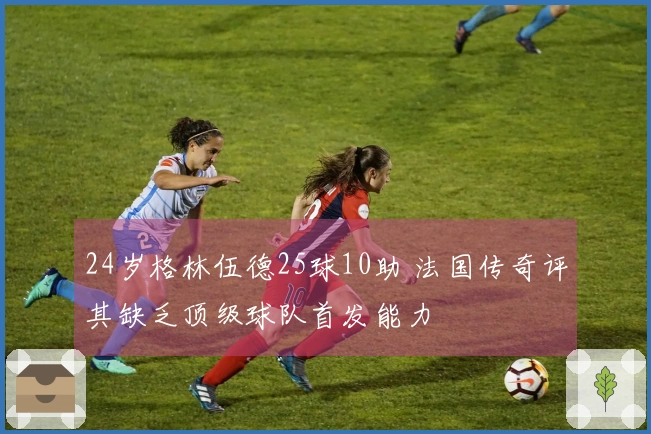 24岁格林伍德25球10助 法国传奇评其缺乏顶级球队首发能力