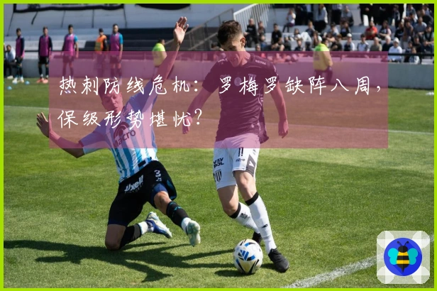 热刺防线危机：罗梅罗缺阵八周，保级形势堪忧？