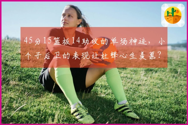 45分15篮板14助攻的单场神迹，小个子后卫的表现让杜锋心生羡慕？