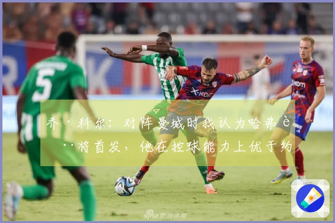 乔·科尔：对阵曼城时我认为哈弗茨将首发，他在控球能力上优于约克雷斯