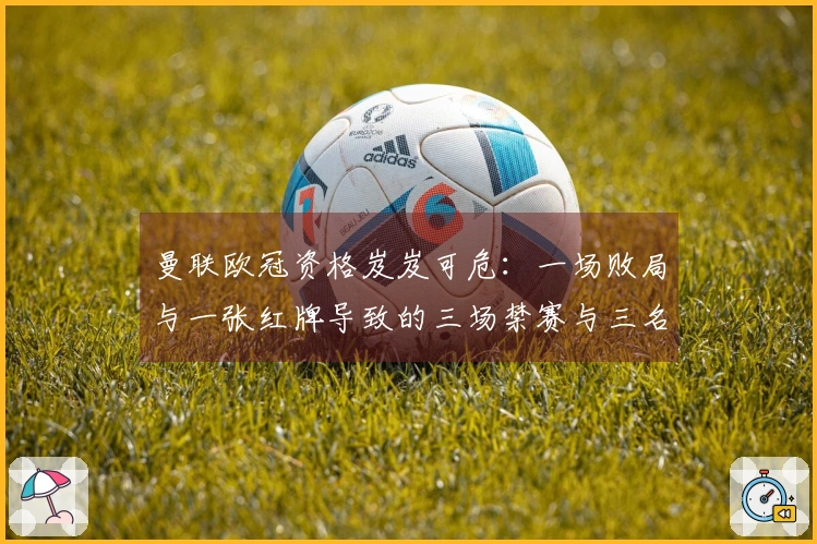 曼联欧冠资格岌岌可危：一场败局与一张红牌导致的三场禁赛与三名竞争对手