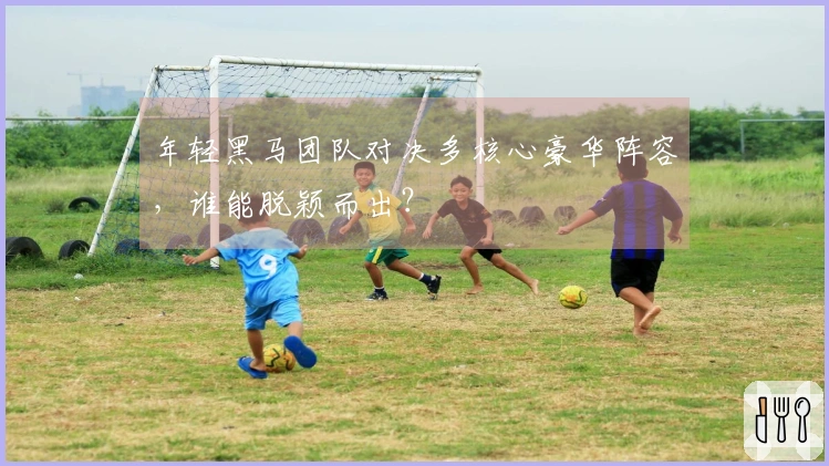 年轻黑马团队对决多核心豪华阵容，谁能脱颖而出？